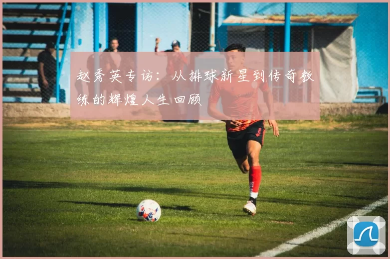 赵秀英专访：从排球新星到传奇教练的辉煌人生回顾