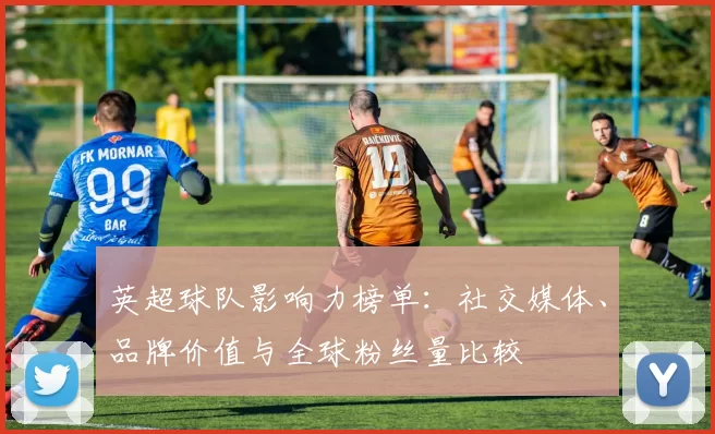英超球队影响力榜单：社交媒体、品牌价值与全球粉丝量比较
