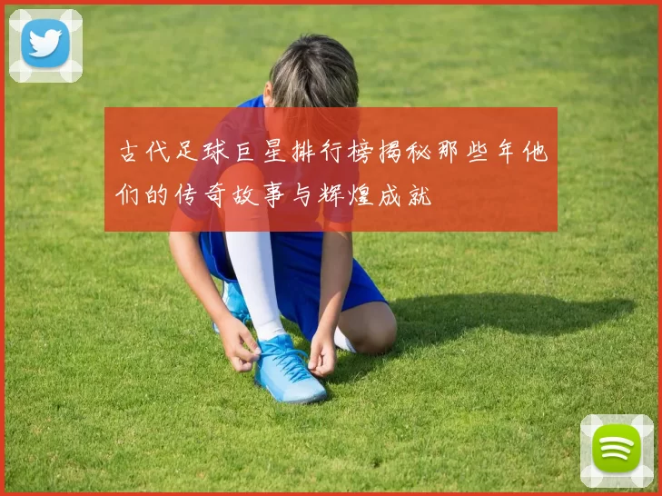 古代足球巨星排行榜揭秘那些年他们的传奇故事与辉煌成就
