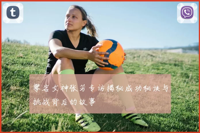 攀岩女神张芳专访揭秘成功秘诀与挑战背后的故事