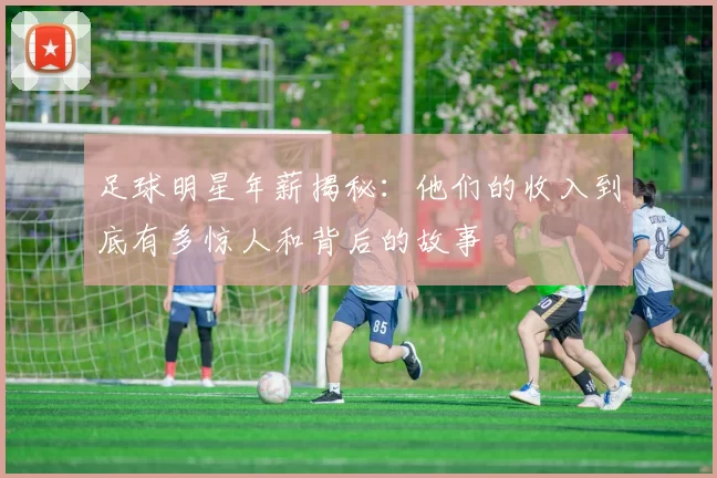 足球明星年薪揭秘：他们的收入到底有多惊人和背后的故事