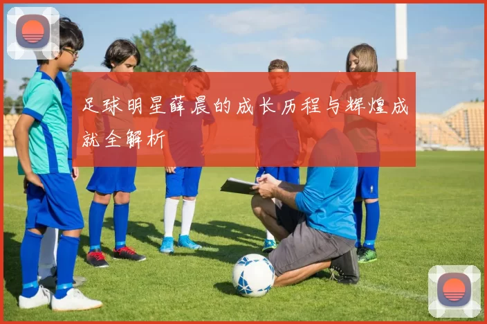 足球明星薛晨的成长历程与辉煌成就全解析