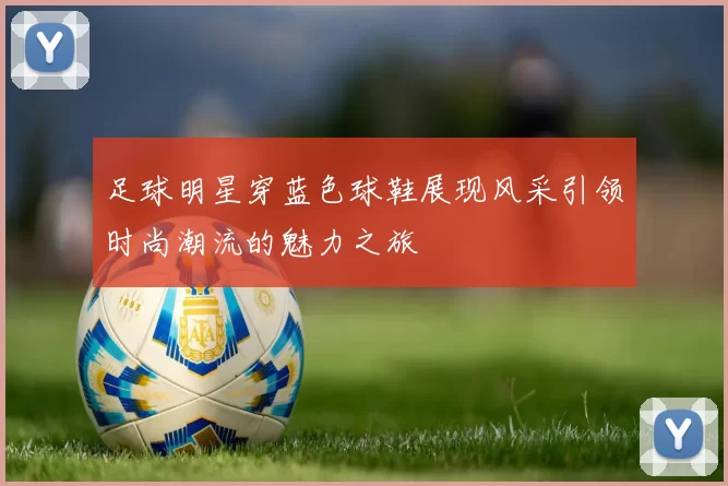 足球明星穿蓝色球鞋展现风采引领时尚潮流的魅力之旅