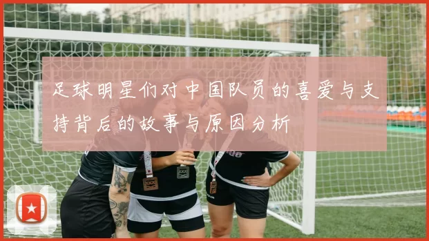 足球明星们对中国队员的喜爱与支持背后的故事与原因分析