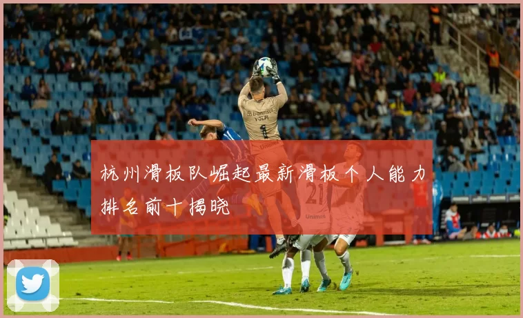 杭州滑板队崛起最新滑板个人能力排名前十揭晓