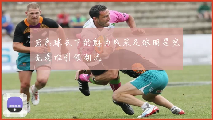 蓝色球衣下的魅力风采足球明星究竟是谁引领潮流