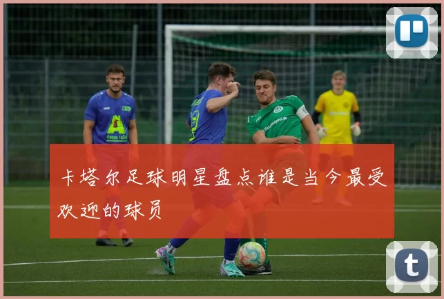 卡塔尔足球明星盘点谁是当今最受欢迎的球员