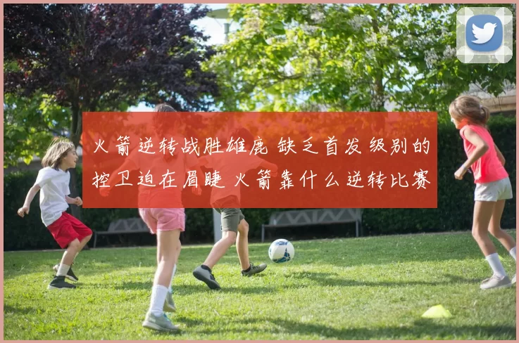火箭逆转战胜雄鹿 缺乏首发级别的控卫迫在眉睫 火箭靠什么逆转比赛