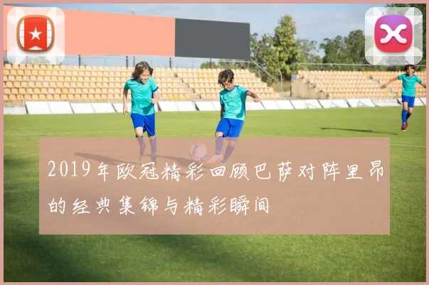 2019年欧冠精彩回顾巴萨对阵里昂的经典集锦与精彩瞬间