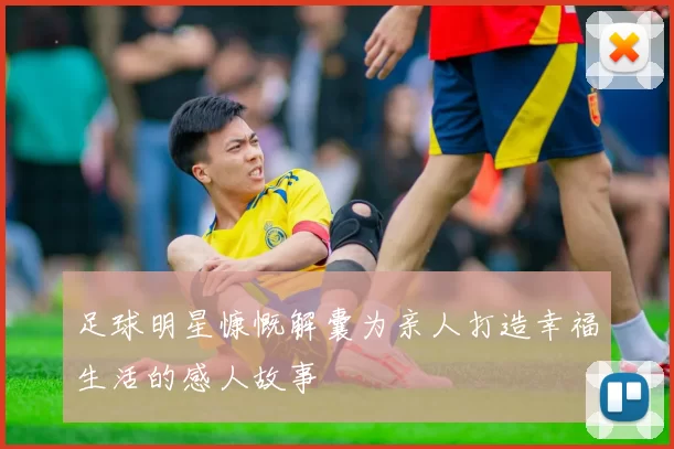 足球明星慷慨解囊为亲人打造幸福生活的感人故事