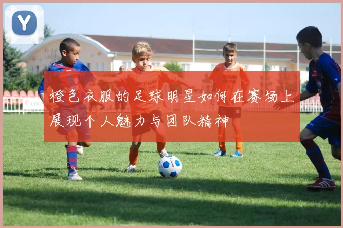 橙色衣服的足球明星如何在赛场上展现个人魅力与团队精神