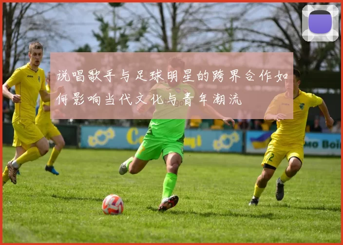 说唱歌手与足球明星的跨界合作如何影响当代文化与青年潮流