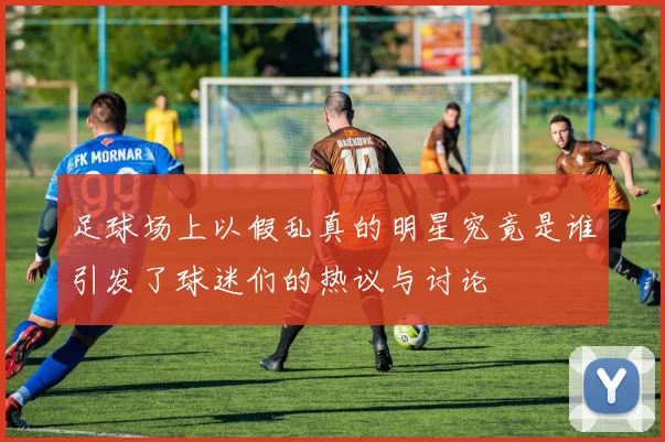 足球场上以假乱真的明星究竟是谁引发了球迷们的热议与讨论