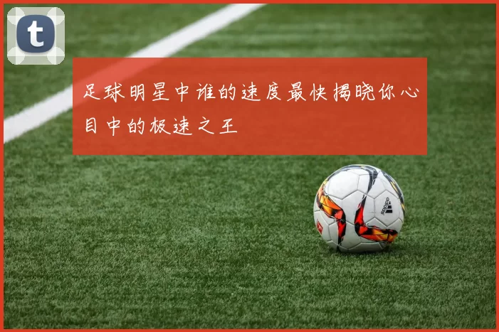 足球明星中谁的速度最快揭晓你心目中的极速之王