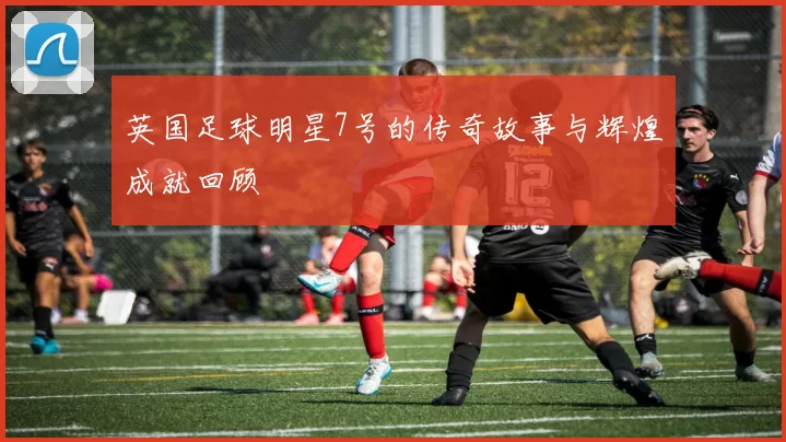 英国足球明星7号的传奇故事与辉煌成就回顾