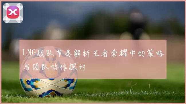 LNG战队节奏解析王者荣耀中的策略与团队协作探讨