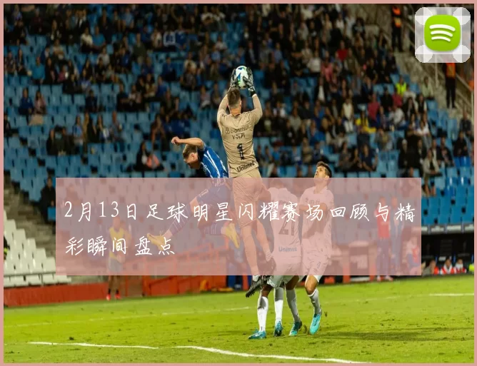 2月13日足球明星闪耀赛场回顾与精彩瞬间盘点