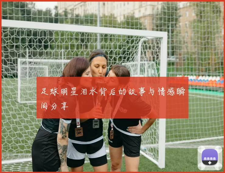足球明星泪水背后的故事与情感瞬间分享