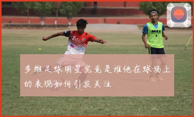 多维足球明星究竟是谁他在球场上的表现如何引发关注