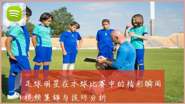 足球明星在水球比赛中的精彩瞬间视频集锦与技巧分析