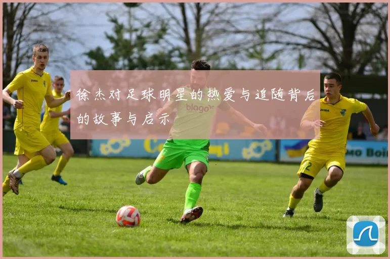 徐杰对足球明星的热爱与追随背后的故事与启示