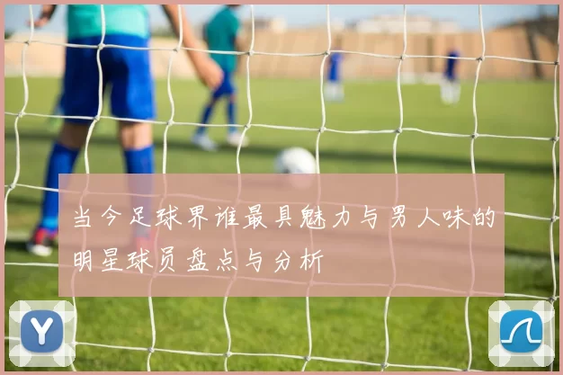 当今足球界谁最具魅力与男人味的明星球员盘点与分析