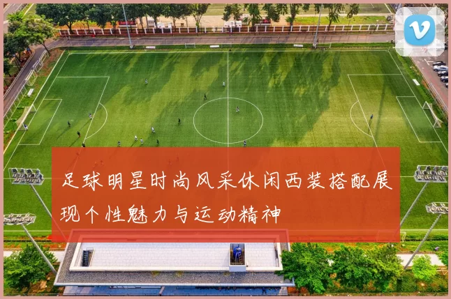 足球明星时尚风采休闲西装搭配展现个性魅力与运动精神
