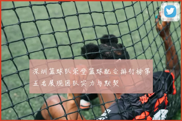 深圳篮球队荣登篮球配合排行榜第五名展现团队实力与默契