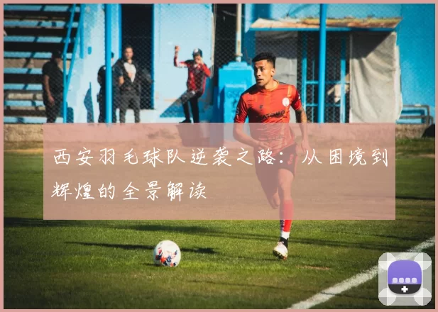 西安羽毛球队逆袭之路：从困境到辉煌的全景解读