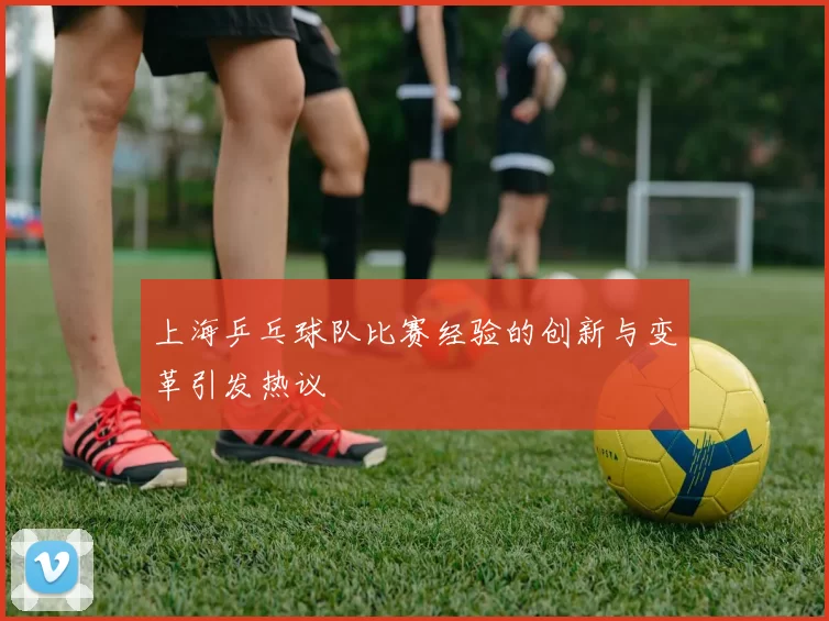 上海乒乓球队比赛经验的创新与变革引发热议
