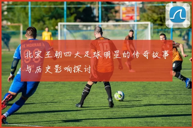 北宋王朝四大足球明星的传奇故事与历史影响探讨