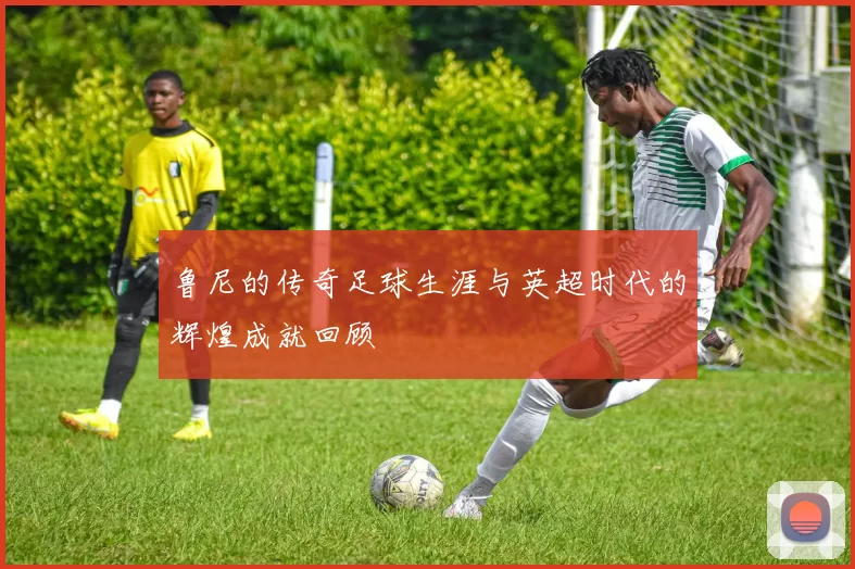 鲁尼的传奇足球生涯与英超时代的辉煌成就回顾