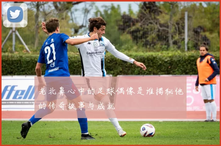 老北鼻心中的足球偶像是谁揭秘他的传奇故事与成就