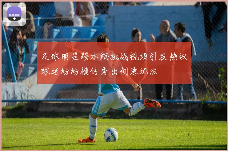 足球明星踢水瓶挑战视频引发热议球迷纷纷模仿秀出创意玩法