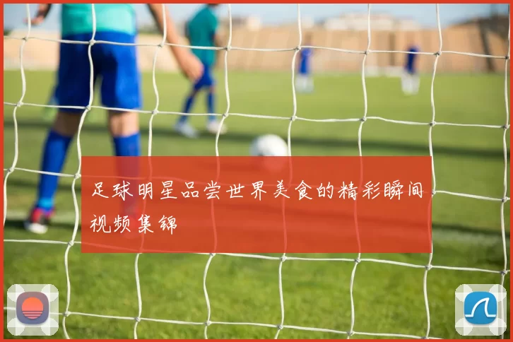 足球明星品尝世界美食的精彩瞬间视频集锦