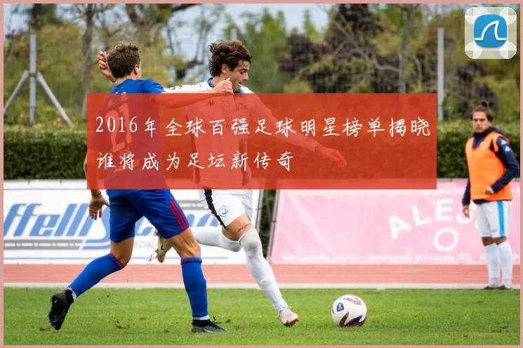 2016年全球百强足球明星榜单揭晓谁将成为足坛新传奇