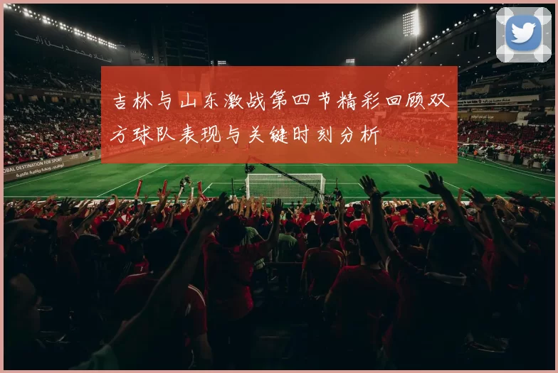 吉林与山东激战第四节精彩回顾双方球队表现与关键时刻分析