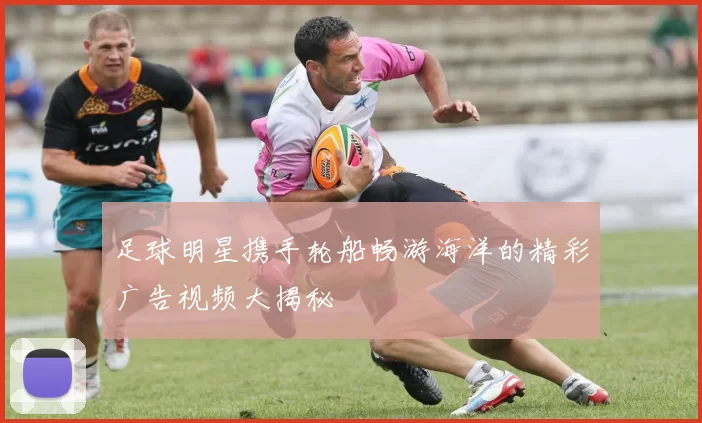 足球明星携手轮船畅游海洋的精彩广告视频大揭秘