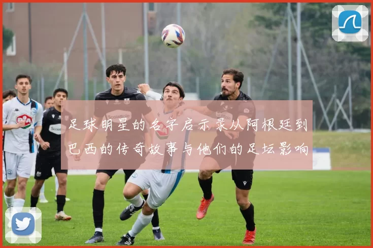 足球明星的名字启示录从阿根廷到巴西的传奇故事与他们的足坛影响力