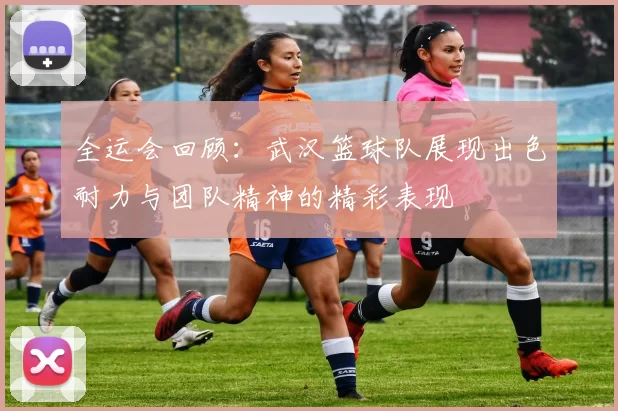 全运会回顾：武汉篮球队展现出色耐力与团队精神的精彩表现