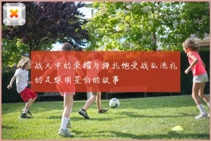战火中的荣耀与挣扎饱受战乱洗礼的足球明星们的故事