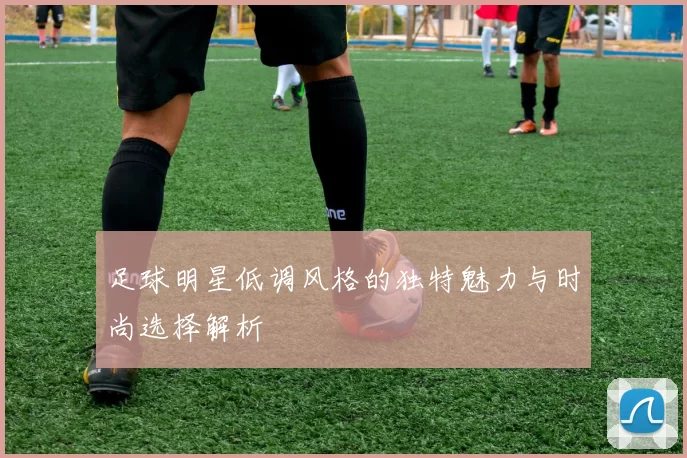 足球明星低调风格的独特魅力与时尚选择解析