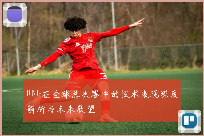 RNG在全球总决赛中的技术表现深度解析与未来展望