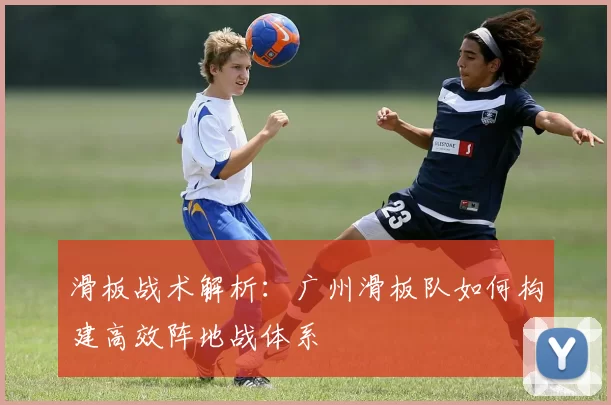 滑板战术解析：广州滑板队如何构建高效阵地战体系