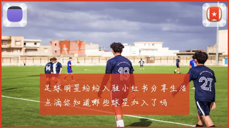 足球明星纷纷入驻小红书分享生活点滴你知道哪些球星加入了吗