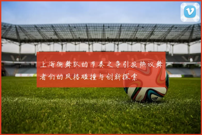 上海街舞队的节奏之争引发热议舞者们的风格碰撞与创新探索