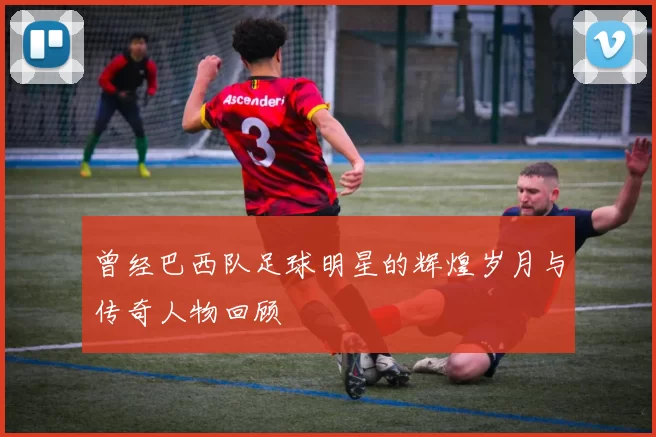 曾经巴西队足球明星的辉煌岁月与传奇人物回顾