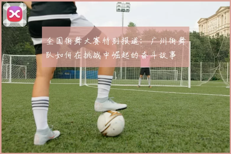 全国街舞大赛特别报道：广州街舞队如何在挑战中崛起的奋斗故事