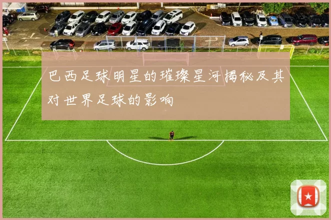 巴西足球明星的璀璨星河揭秘及其对世界足球的影响