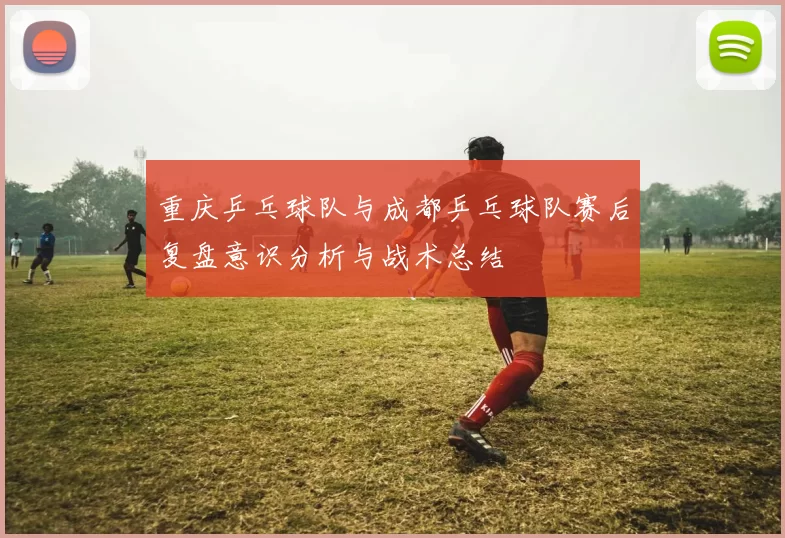 重庆乒乓球队与成都乒乓球队赛后复盘意识分析与战术总结